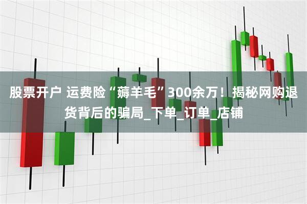 股票开户 运费险“薅羊毛”300余万！揭秘网购退货背后的骗局_下单_订单_店铺