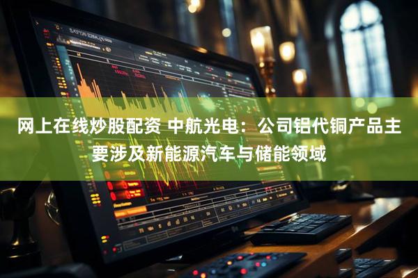 网上在线炒股配资 中航光电：公司铝代铜产品主要涉及新能源汽车与储能领域