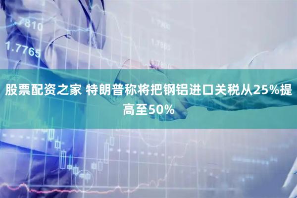 股票配资之家 特朗普称将把钢铝进口关税从25%提高至50%