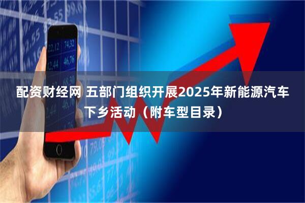 配资财经网 五部门组织开展2025年新能源汽车下乡活动（附车型目录）