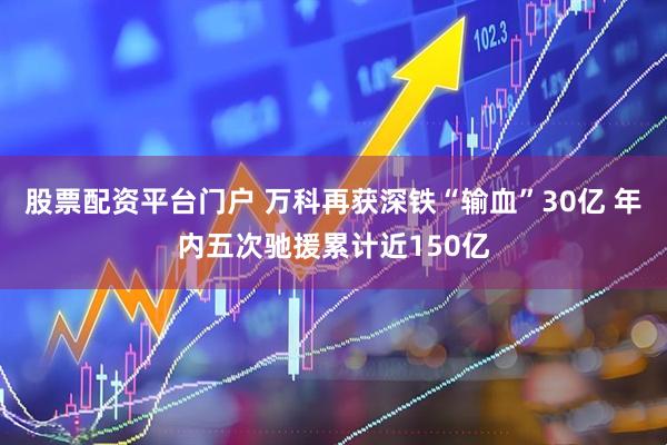 股票配资平台门户 万科再获深铁“输血”30亿 年内五次驰援累计近150亿