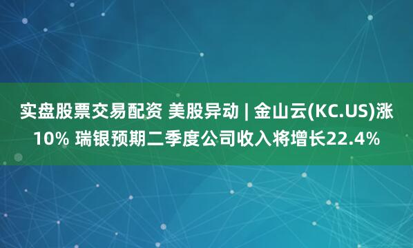实盘股票交易配资 美股异动 | 金山云(KC.US)涨10% 瑞银预期二季度公司收入将增长22.4%