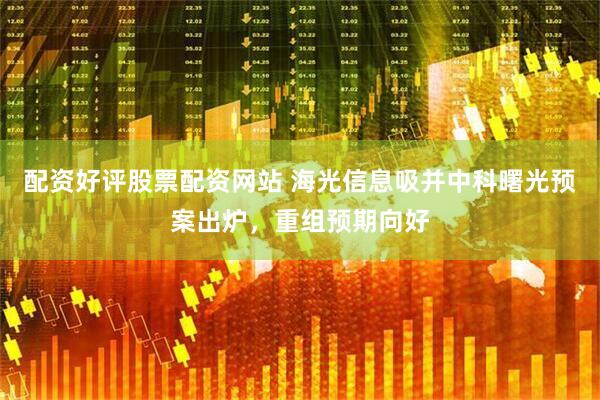 配资好评股票配资网站 海光信息吸并中科曙光预案出炉，重组预期向好