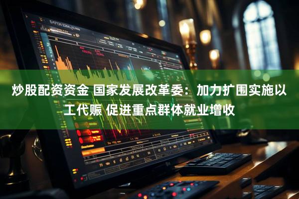 炒股配资资金 国家发展改革委：加力扩围实施以工代赈 促进重点群体就业增收