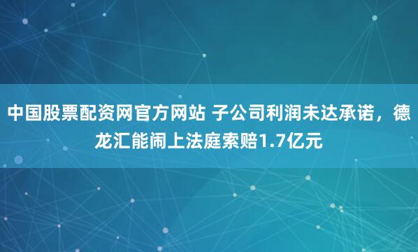 中国股票配资网官方网站 子公司利润未达承诺，德龙汇能闹上法庭索赔1.7亿元