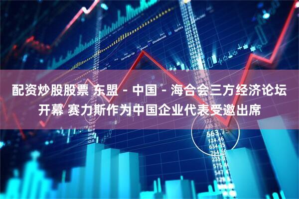 配资炒股股票 东盟－中国－海合会三方经济论坛开幕 赛力斯作为中国企业代表受邀出席