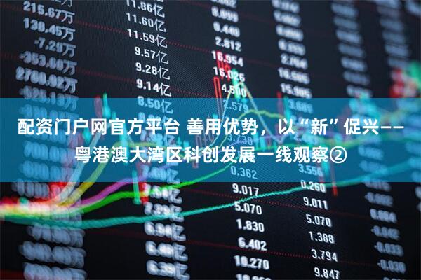 配资门户网官方平台 善用优势，以“新”促兴——粤港澳大湾区科创发展一线观察②