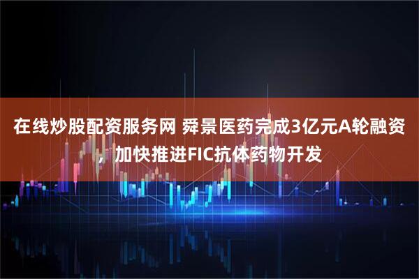 在线炒股配资服务网 舜景医药完成3亿元A轮融资，加快推进FIC抗体药物开发