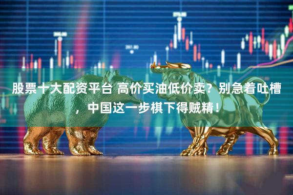 股票十大配资平台 高价买油低价卖？别急着吐槽，中国这一步棋下得贼精！