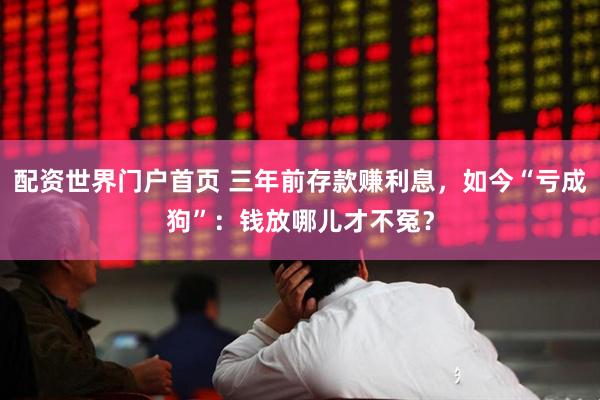 配资世界门户首页 三年前存款赚利息，如今“亏成狗”：钱放哪儿才不冤？