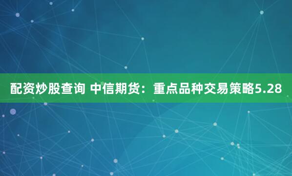 配资炒股查询 中信期货：重点品种交易策略5.28