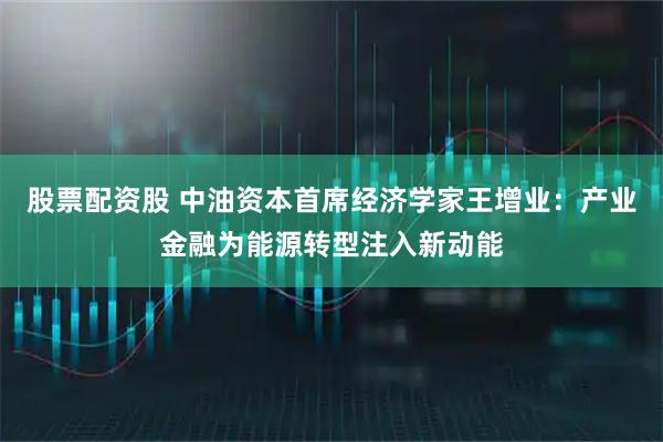 股票配资股 中油资本首席经济学家王增业：产业金融为能源转型注入新动能