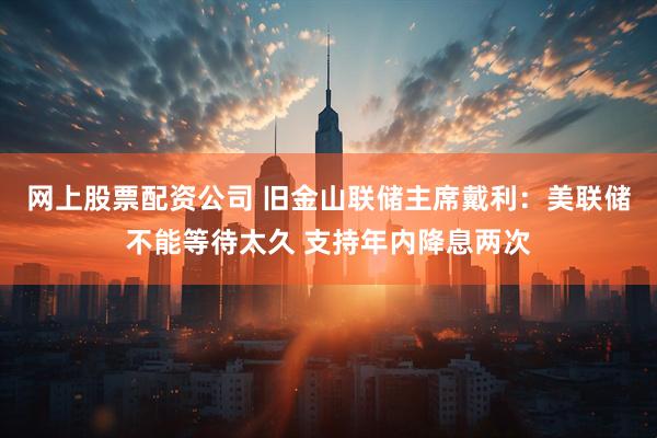 网上股票配资公司 旧金山联储主席戴利：美联储不能等待太久 支持年内降息两次