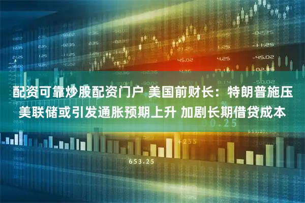 配资可靠炒股配资门户 美国前财长：特朗普施压美联储或引发通胀预期上升 加剧长期借贷成本